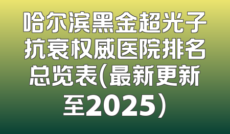 哈尔滨黑金超光子抗衰权威医院排名总览表（最新更新至2025）