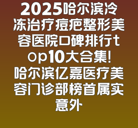 2025哈尔滨冷冻治疗痘疤整形美容医院口碑排行top10大合集！哈尔滨亿嘉医疗美容门诊部榜首属实意外