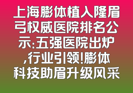 上海膨体植入隆眉弓权威医院排名公示：五强医院出炉，行业引领！膨体科技助眉升级风采