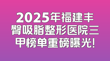 2025年福建丰臀吸脂整形医院三甲榜单重磅曝光！