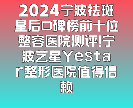 2024宁波祛斑皇后口碑榜前十位整容医院测评！宁波艺星Yestar整形医院值得信赖