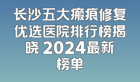 长沙五大瘢痕修复优选医院排行榜揭晓 2024最新榜单