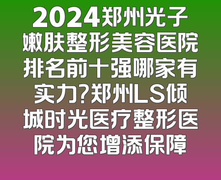 2024郑州光子嫩肤整形美容医院排名前十强哪家有实力？郑州LS倾城时光医疗整形医院为您增添保障