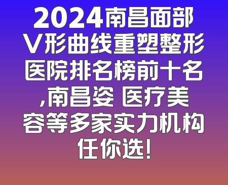 2024南昌面部V形曲线重塑整形医院排名榜前十名，南昌姿玥医疗美容等多家实力机构任你选！