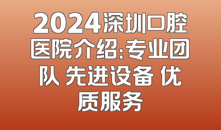 2024深圳口腔医院介绍：专业团队 先进设备 优质服务