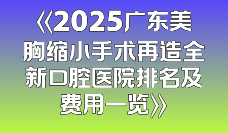 《2025广东美胸缩小手术再造全新口腔医院排名及费用一览》