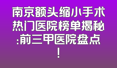 南京额头缩小手术热门医院榜单揭秘：前三甲医院盘点！
