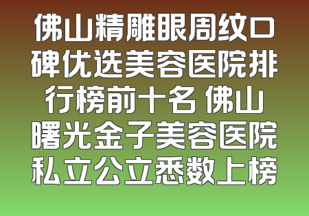 佛山精雕眼周纹口碑优选美容医院排行榜前十名 佛山曙光金子美容医院私立公立悉数上榜