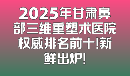 2025年甘肃鼻部三维重塑术医院权威排名前十！新鲜出炉！