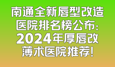 南通全新唇型改造医院排名榜公布：2024年厚唇改薄术医院推荐！