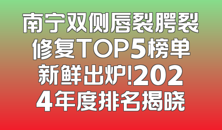 南宁双侧唇裂腭裂修复TOP5榜单新鲜出炉！2024年度排名揭晓