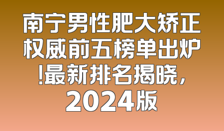 南宁男性肥大矫正权威前五榜单出炉！最新排名揭晓，2024版