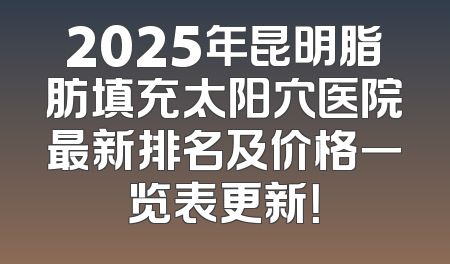 2025年昆明脂肪填充太阳穴医院最新排名及价格一览表更新！