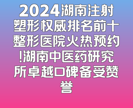 2024湖南注射塑形权威排名前十整形医院火热预约！湖南中医药研究所卓越口碑备受赞誉