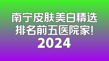 南宁皮肤美白精选排名前五医院家!2024