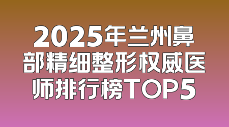 2025年兰州鼻部精细整形权威医师排行榜TOP5