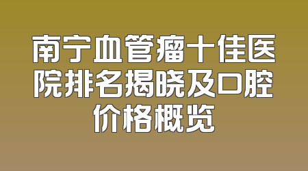 南宁血管瘤十佳医院排名揭晓及口腔价格概览