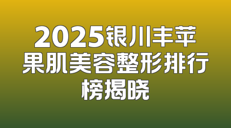 2025银川丰苹果肌美容整形排行榜揭晓