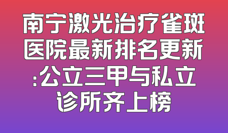 南宁激光治疗雀斑医院最新排名更新：公立三甲与私立诊所齐上榜