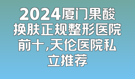 2024厦门果酸换肤正规整形医院前十，天伦医院私立推荐