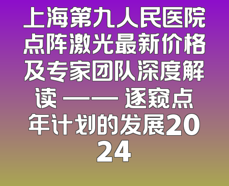 上海第九人民医院点阵激光最新价格及专家团队深度解读 —— 逐窥点年计划的发展2024