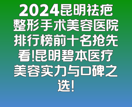2024昆明祛疤整形手术美容医院排行榜前十名抢先看！昆明碧本医疗美容实力与口碑之选！