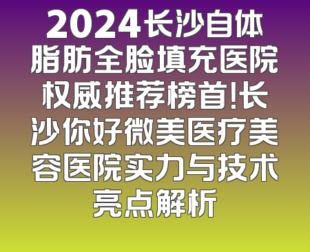 2024长沙自体脂肪全脸填充医院权威推荐榜首！长沙你好微美医疗美容医院实力与技术亮点解析