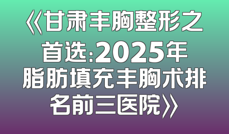 《甘肃丰胸整形之首选：2025年脂肪填充丰胸术排名前三医院》