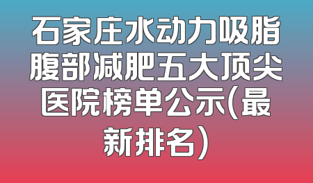 石家庄水动力吸脂腹部减肥五大顶尖医院榜单公示（最新排名）