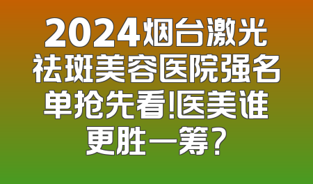 2024烟台激光祛斑美容医院强名单抢先看！医美谁更胜一筹？