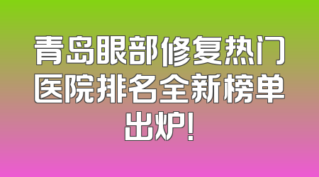 青岛眼部修复热门医院排名全新榜单出炉！