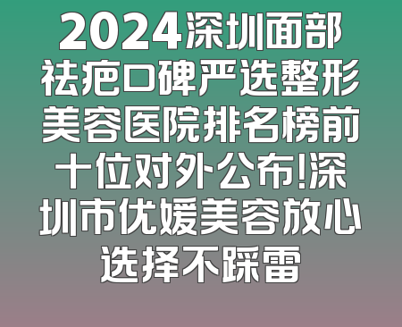 2024深圳面部祛疤口碑严选整形美容医院排名榜前十位对外公布！深圳市优媛美容放心选择不踩雷