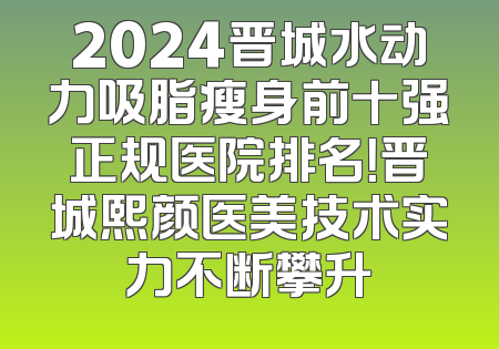 2024晋城水动力吸脂瘦身前十强正规医院排名！晋城熙颜医美技术实力不断攀升