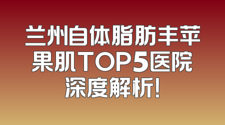 兰州自体脂肪丰苹果肌TOP5医院深度解析！