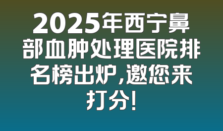 2025年西宁鼻部血肿处理医院排名榜出炉，邀您来打分！