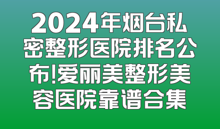 2024年烟台私密整形医院排名公布！爱丽美整形美容医院靠谱合集