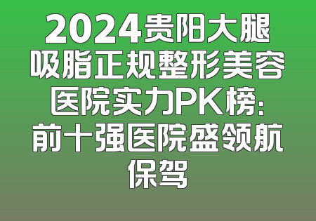 2024贵阳大腿吸脂正规整形美容医院实力PK榜：前十强医院盛领航保驾