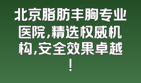 北京脂肪丰胸专业医院，精选权威机构，安全效果卓越！