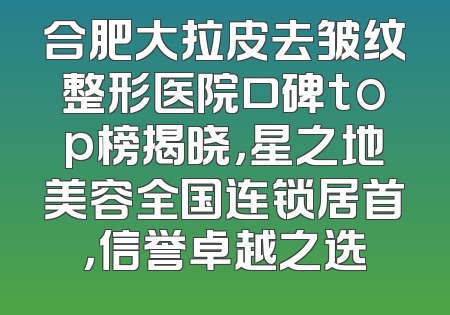 合肥大拉皮去皱纹整形医院口碑top榜揭晓，星之地美容全国连锁居首，信誉卓越之选