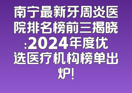 南宁最新牙周炎医院排名榜前三揭晓：2024年度优选医疗机构榜单出炉！