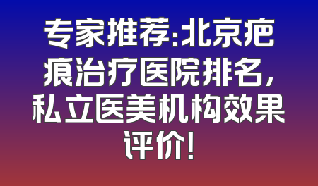专家推荐：北京疤痕治疗医院排名，私立医美机构效果评价！