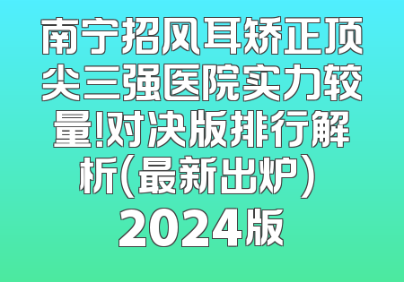 南宁招风耳矫正顶尖三强医院实力较量！对决版排行解析（最新出炉） 2024版