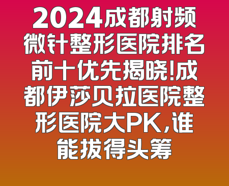 2024成都射频微针整形医院排名前十优先揭晓！成都伊莎贝拉医院整形医院大PK，谁能拔得头筹