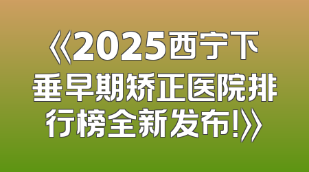 《2025西宁下垂早期矫正医院排行榜全新发布！》