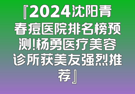 『2024沈阳青春痘医院排名榜预测！杨勇医疗美容诊所获美友强烈推荐』
