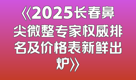 《2025长春鼻尖微整专家权威排名及价格表新鲜出炉》