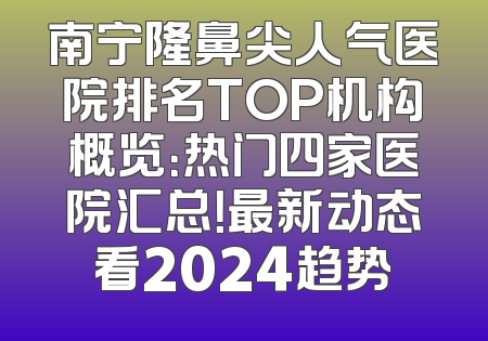 南宁隆鼻尖人气医院排名TOP机构概览：热门四家医院汇总！最新动态看2024趋势