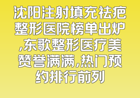 沈阳注射填充祛疤整形医院榜单出炉，东歌整形医疗美赞誉满满，热门预约排行前列