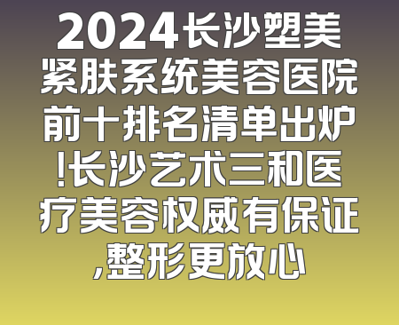 2024长沙塑美紧肤系统美容医院前十排名清单出炉！长沙艺术三和医疗美容权威有保证，整形更放心