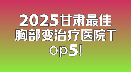 2025甘肃最佳胸部变治疗医院Top5！